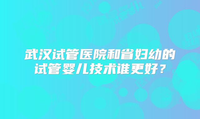 武汉试管医院和省妇幼的试管婴儿技术谁更好？