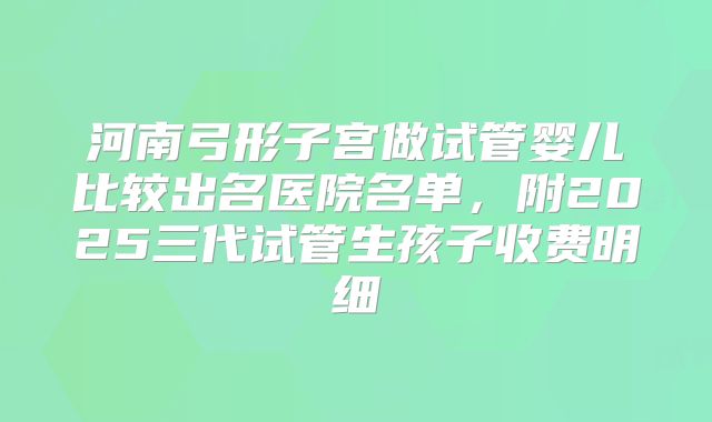 河南弓形子宫做试管婴儿比较出名医院名单,附2025三代试管生孩子收费明细