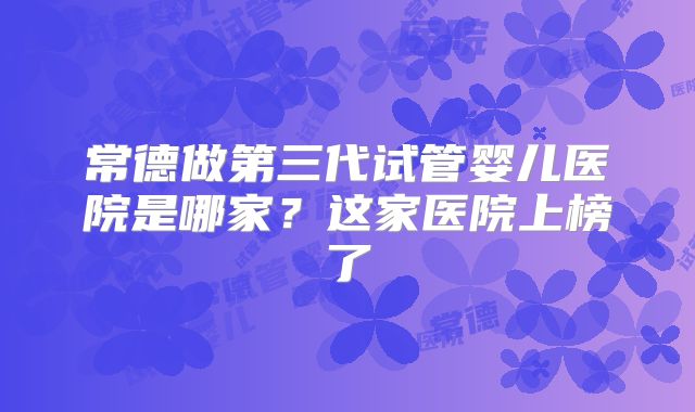 常德做第三代试管婴儿医院是哪家?这家医院上榜了