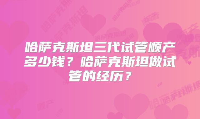 哈萨克斯坦三代试管顺产多少钱？哈萨克斯坦做试管的经历？