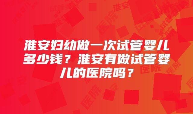 淮安妇幼做一次试管婴儿多少钱？淮安有做试管婴儿的医院吗？