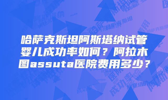 哈萨克斯坦阿斯塔纳试管婴儿成功率如何？阿拉木图assuta医院费用多少？