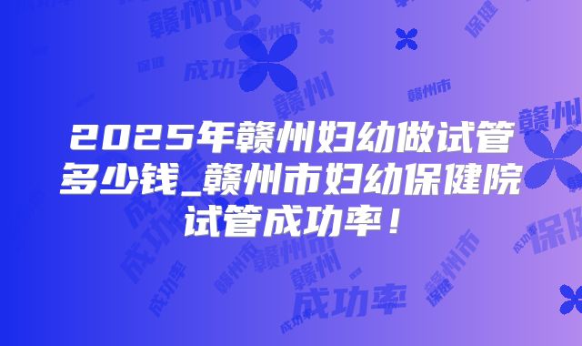 2025年赣州妇幼做试管多少钱_赣州市妇幼保健院试管成功率！
