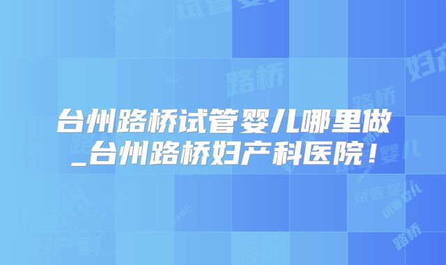 台州路桥试管婴儿哪里做_台州路桥妇产科医院！