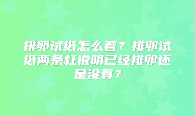 排卵试纸怎么看?排卵试纸两条杠说明已经排卵还是没有?