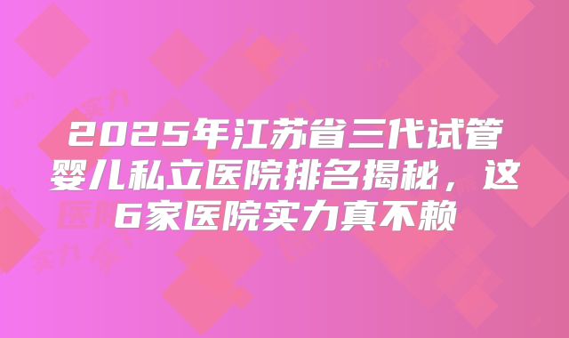 2025年江苏省三代试管婴儿私立医院排名揭秘，这6家医院实力真不赖