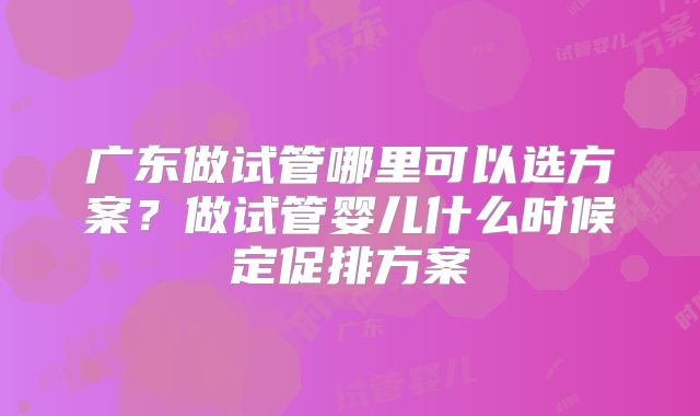 广东做试管哪里可以选方案?做试管婴儿什么时候定促排方案