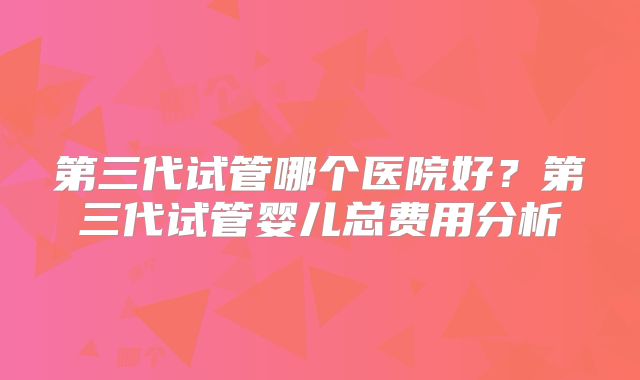 第三代试管哪个医院好？第三代试管婴儿总费用分析