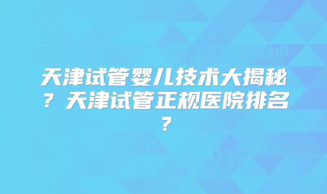 天津试管婴儿技术大揭秘？天津试管正规医院排名？