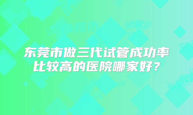 东莞市做三代试管成功率比较高的医院哪家好？