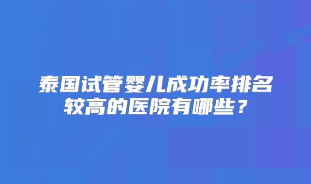 泰国试管婴儿成功率排名较高的医院有哪些?