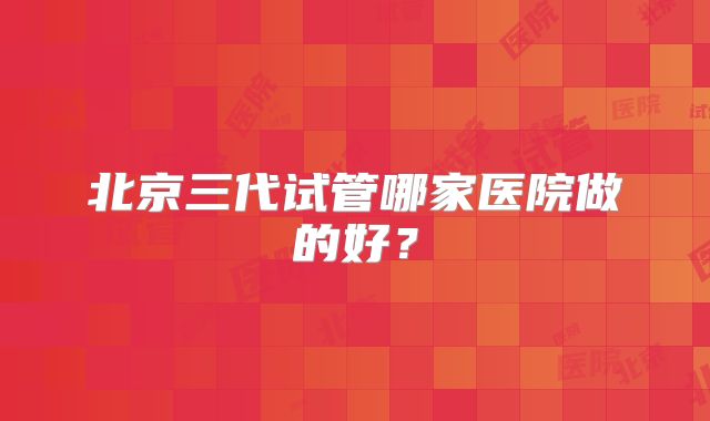 北京三代试管哪家医院做的好？
