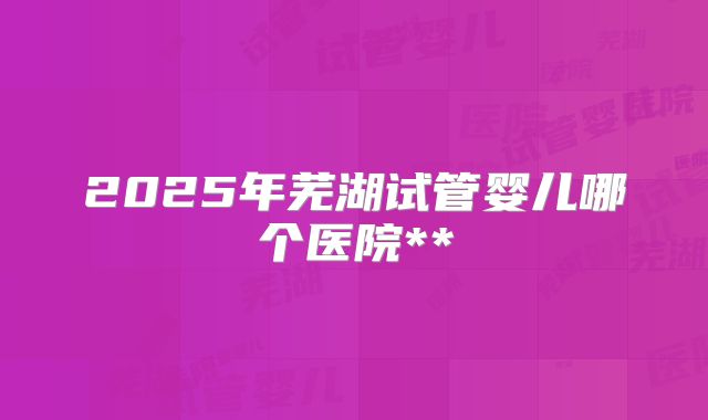 2025年芜湖试管婴儿哪个医院**