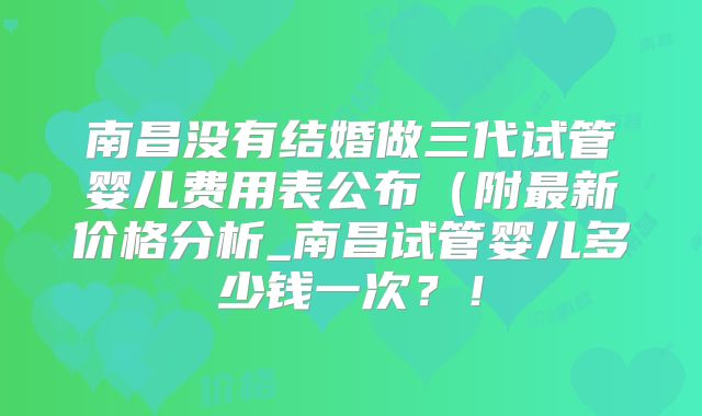 南昌没有结婚做三代试管婴儿费用表公布（附最新价格分析_南昌试管婴儿多少钱一次？！