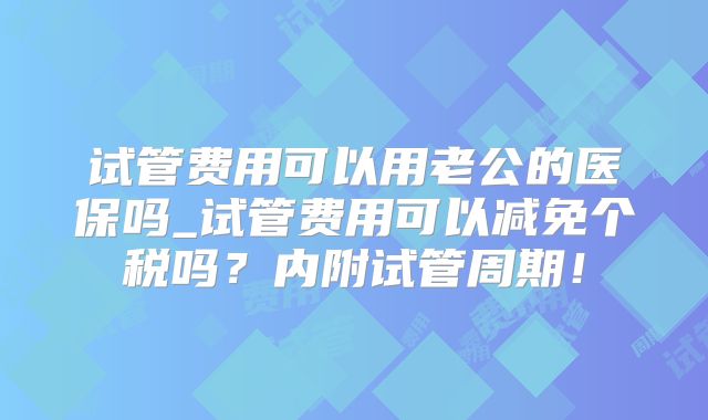 试管费用可以用老公的医保吗_试管费用可以减免个税吗?内附试管周期!