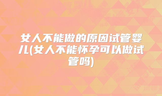 女人不能做的原因试管婴儿(女人不能怀孕可以做试管吗)