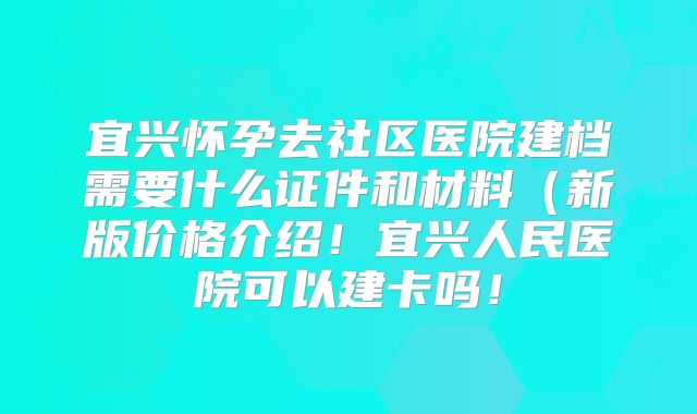宜兴怀孕去社区医院建档需要什么证件和材料（新版价格介绍！宜兴人民医院可以建卡吗！