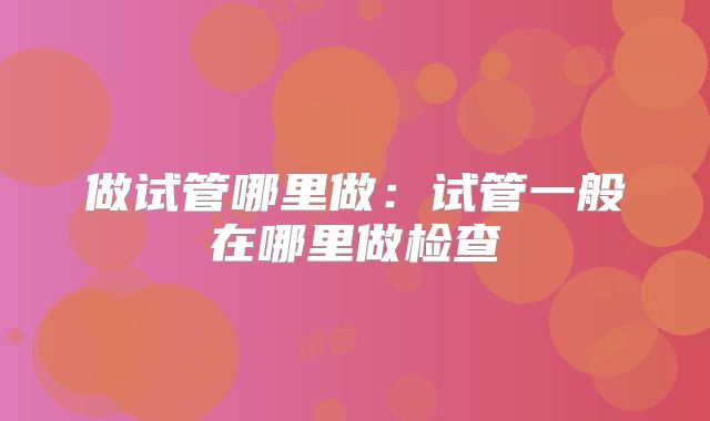 做试管哪里做：试管一般在哪里做检查
