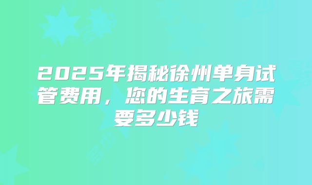 2025年揭秘徐州单身试管费用，您的生育之旅需要多少钱