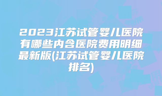 2023江苏试管婴儿医院有哪些内含医院费用明细最新版(江苏试管婴儿医院排名)