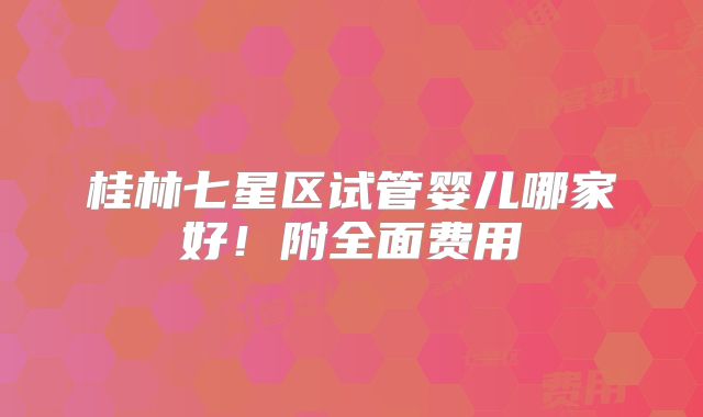 桂林七星区试管婴儿哪家好!附全面费用