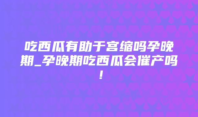 吃西瓜有助于宫缩吗孕晚期_孕晚期吃西瓜会催产吗!
