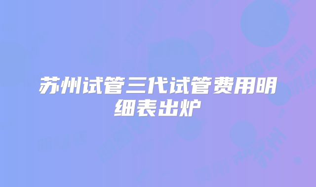 苏州试管三代试管费用明细表出炉