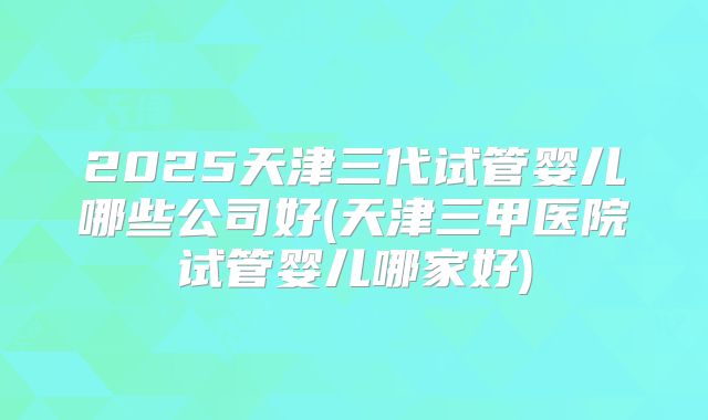 2025天津三代试管婴儿哪些公司好(天津三甲医院试管婴儿哪家好)