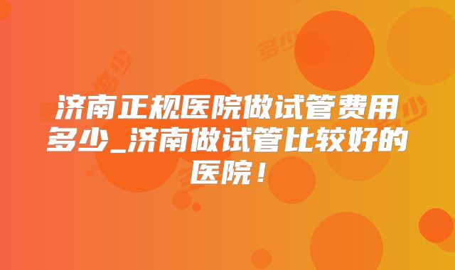 济南正规医院做试管费用多少_济南做试管比较好的医院！