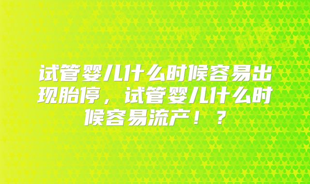 试管婴儿什么时候容易出现胎停，试管婴儿什么时候容易流产！？