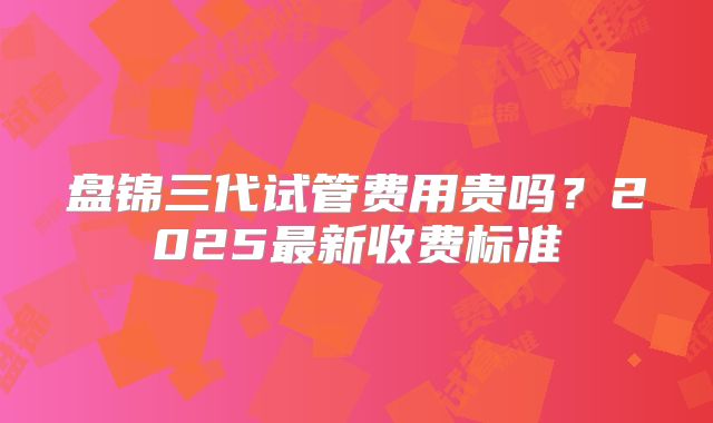 盘锦三代试管费用贵吗？2025最新收费标准