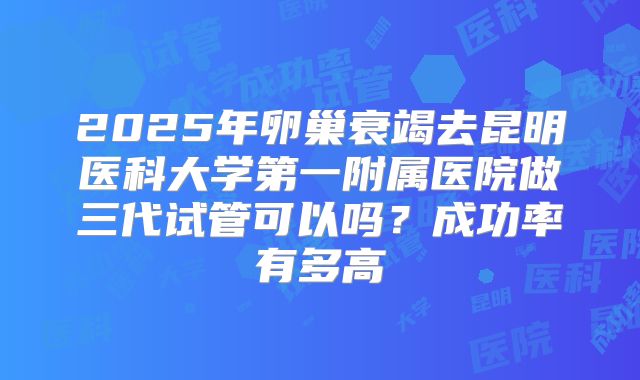 2025年卵巢衰竭去昆明医科大学第一附属医院做三代试管可以吗?成功率有多高