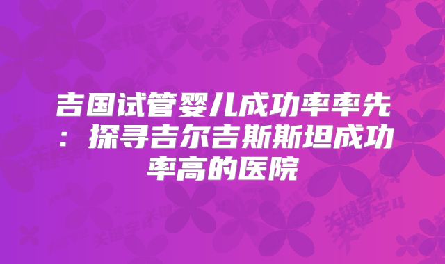 吉国试管婴儿成功率率先：探寻吉尔吉斯斯坦成功率高的医院