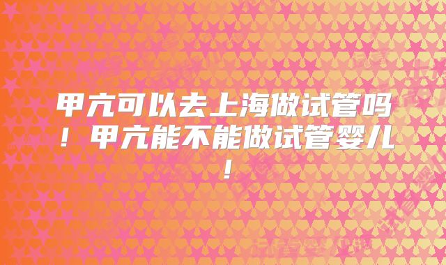甲亢可以去上海做试管吗!甲亢能不能做试管婴儿!