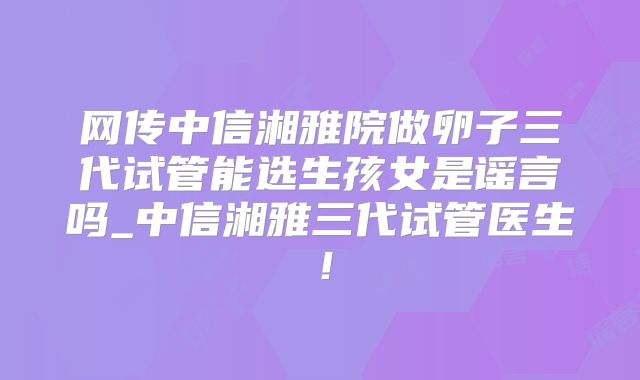 网传中信湘雅院做卵子三代试管能选生孩女是谣言吗_中信湘雅三代试管医生!