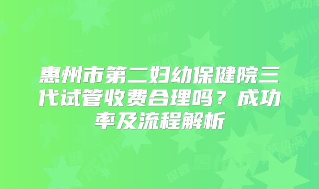 惠州市第二妇幼保健院三代试管收费合理吗？成功率及流程解析
