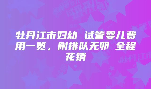 牡丹江市妇幼 试管婴儿费用一览，附排队无卵�全程花销