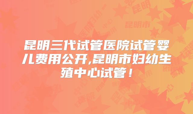 昆明三代试管医院试管婴儿费用公开,昆明市妇幼生殖中心试管！