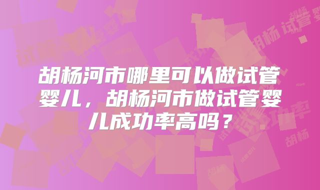 胡杨河市哪里可以做试管婴儿，胡杨河市做试管婴儿成功率高吗？