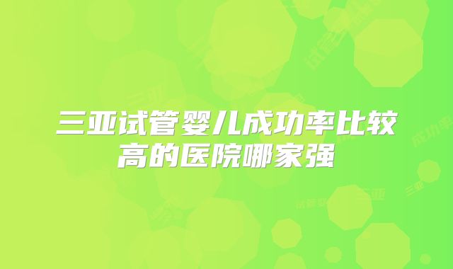 三亚试管婴儿成功率比较高的医院哪家强