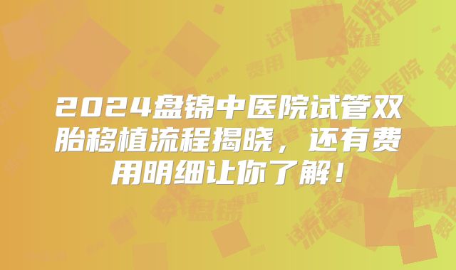 2024盘锦中医院试管双胎移植流程揭晓，还有费用明细让你了解！