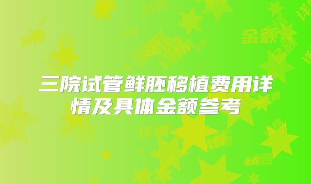 三院试管鲜胚移植费用详情及具体金额参考