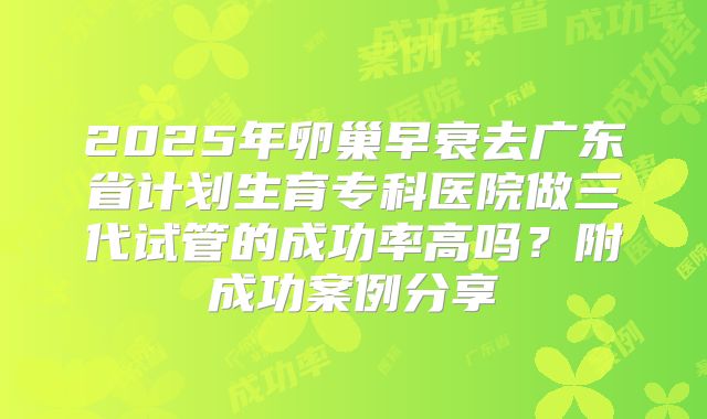 2025年卵巢早衰去广东省计划生育专科医院做三代试管的成功率高吗？附成功案例分享