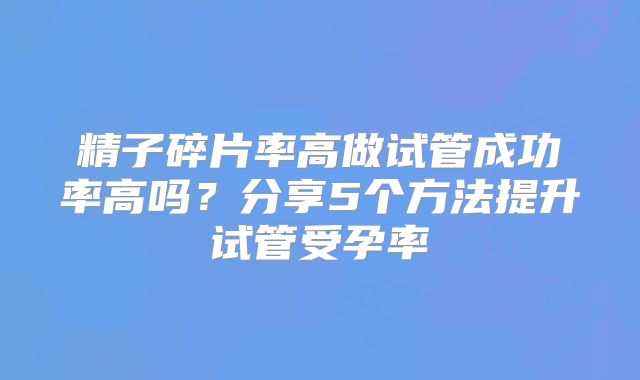 精子碎片率高做试管成功率高吗？分享5个方法提升试管受孕率
