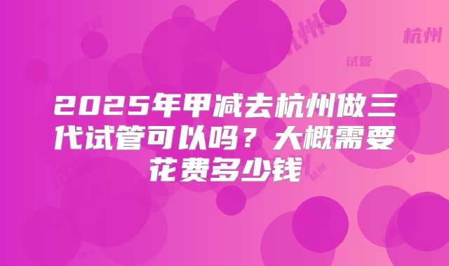 2025年甲减去杭州做三代试管可以吗？大概需要花费多少钱