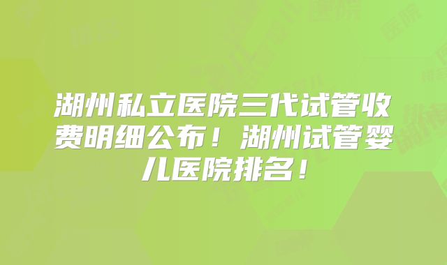 湖州私立医院三代试管收费明细公布！湖州试管婴儿医院排名！