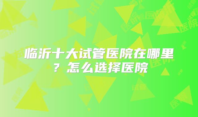 临沂十大试管医院在哪里？怎么选择医院