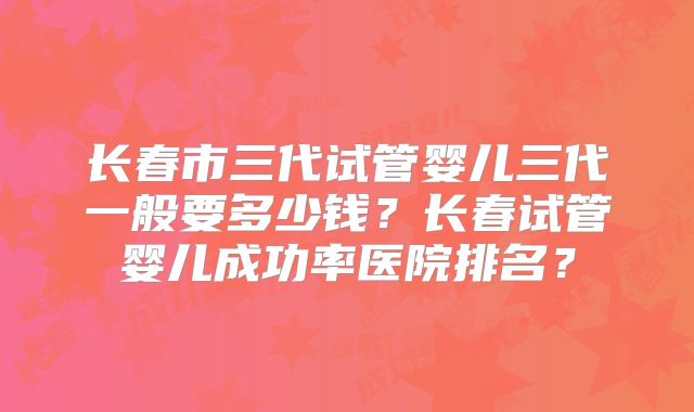 长春市三代试管婴儿三代一般要多少钱?长春试管婴儿成功率医院排名?