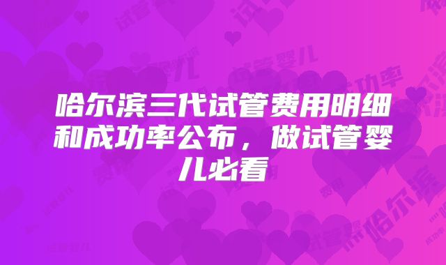 哈尔滨三代试管费用明细和成功率公布,做试管婴儿必看