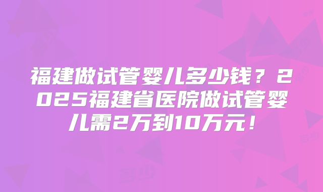 福建做试管婴儿多少钱？2025福建省医院做试管婴儿需2万到10万元！